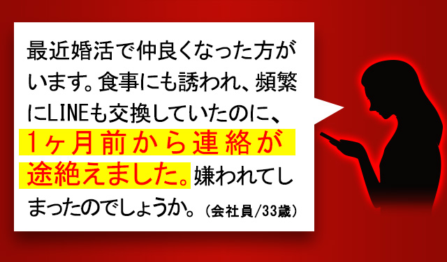 最近婚活で仲良くなった方がいます。食事にも誘われ、頻繁にLINEも交換していたのに、1ヶ月前から連絡が途切れました。嫌われてしまったのでしょうか。(会社員/33歳)